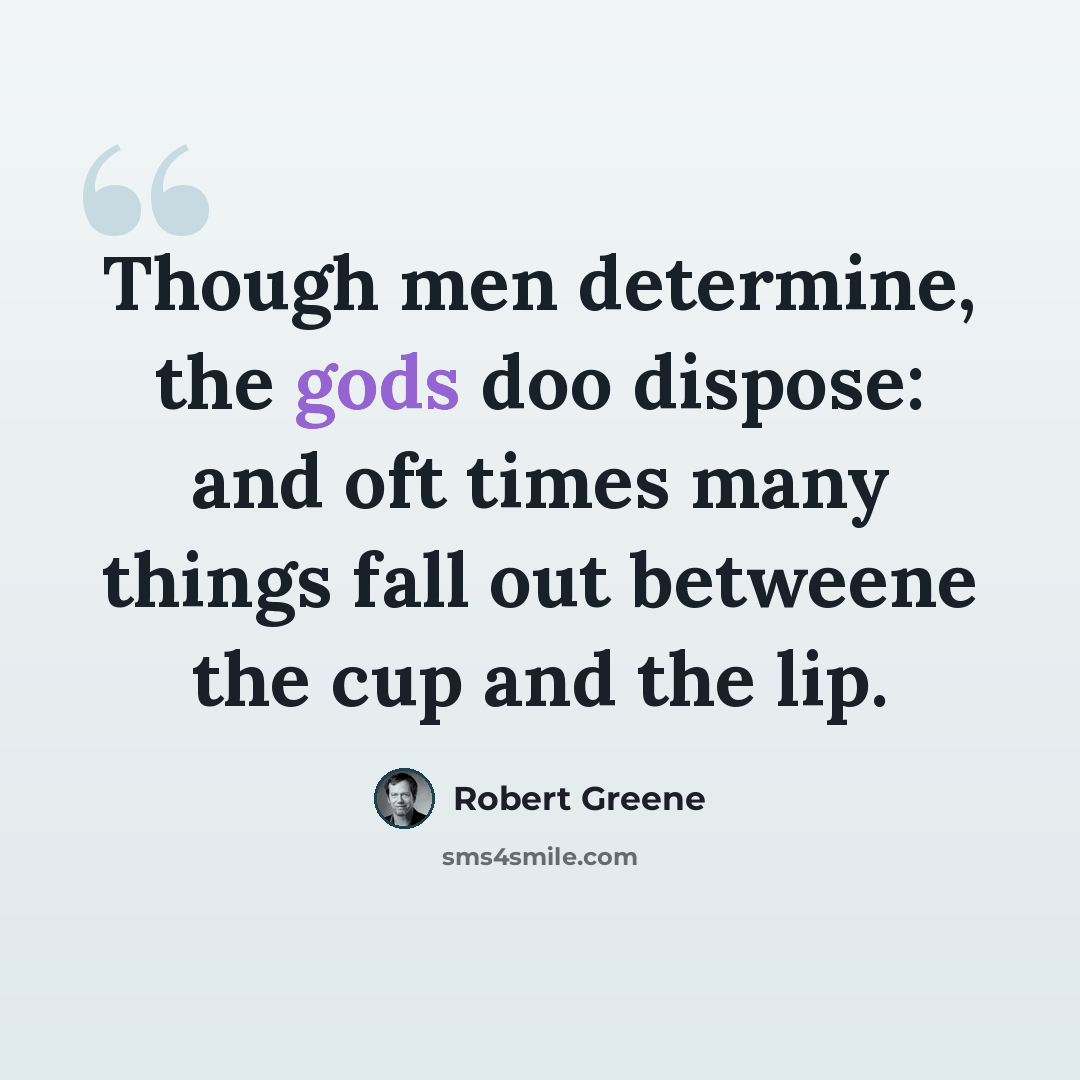 “Though men determine, the gods doo dispose: and oft times many things fall out betweene the cup and the lip.” quote by Robert Greene