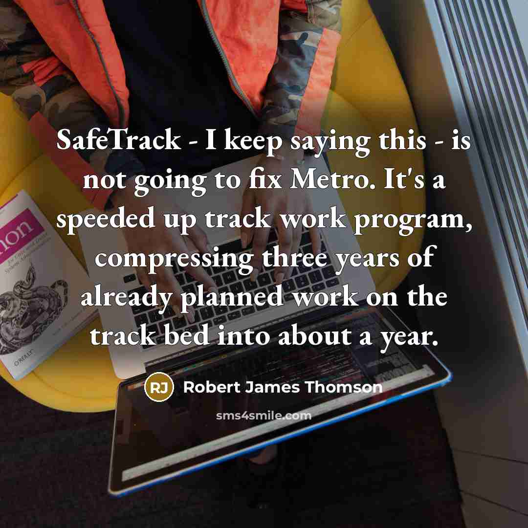 “SafeTrack - I keep saying this - is not going to fix Metro. It's a speeded up track work program, compressing three years of already planned work on the track bed into about a year.” quote by Robert James Thomson