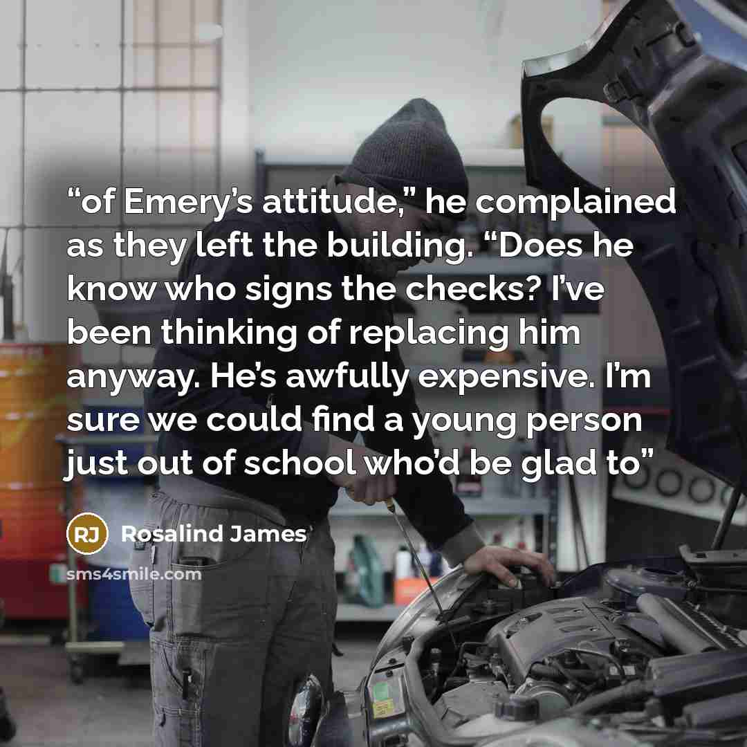 “of Emery’s attitude,” he complained as they left the building. “Does he know who signs the checks? I’ve been thinking of replacing him anyway. He’s awfully expensive. I’m sure we could find a young person just out of school who’d be glad to” quote by Rosalind James