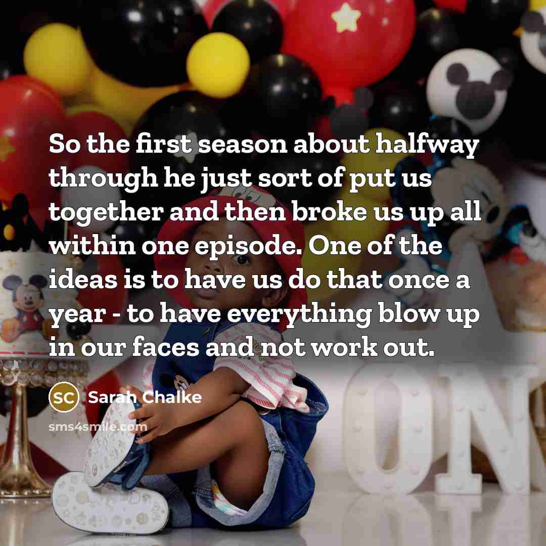 “So the first season about halfway through he just sort of put us together and then broke us up all within one episode. One of the ideas is to have us do that once a year - to have everything blow up in our faces and not work out.” quote by Sarah Chalke