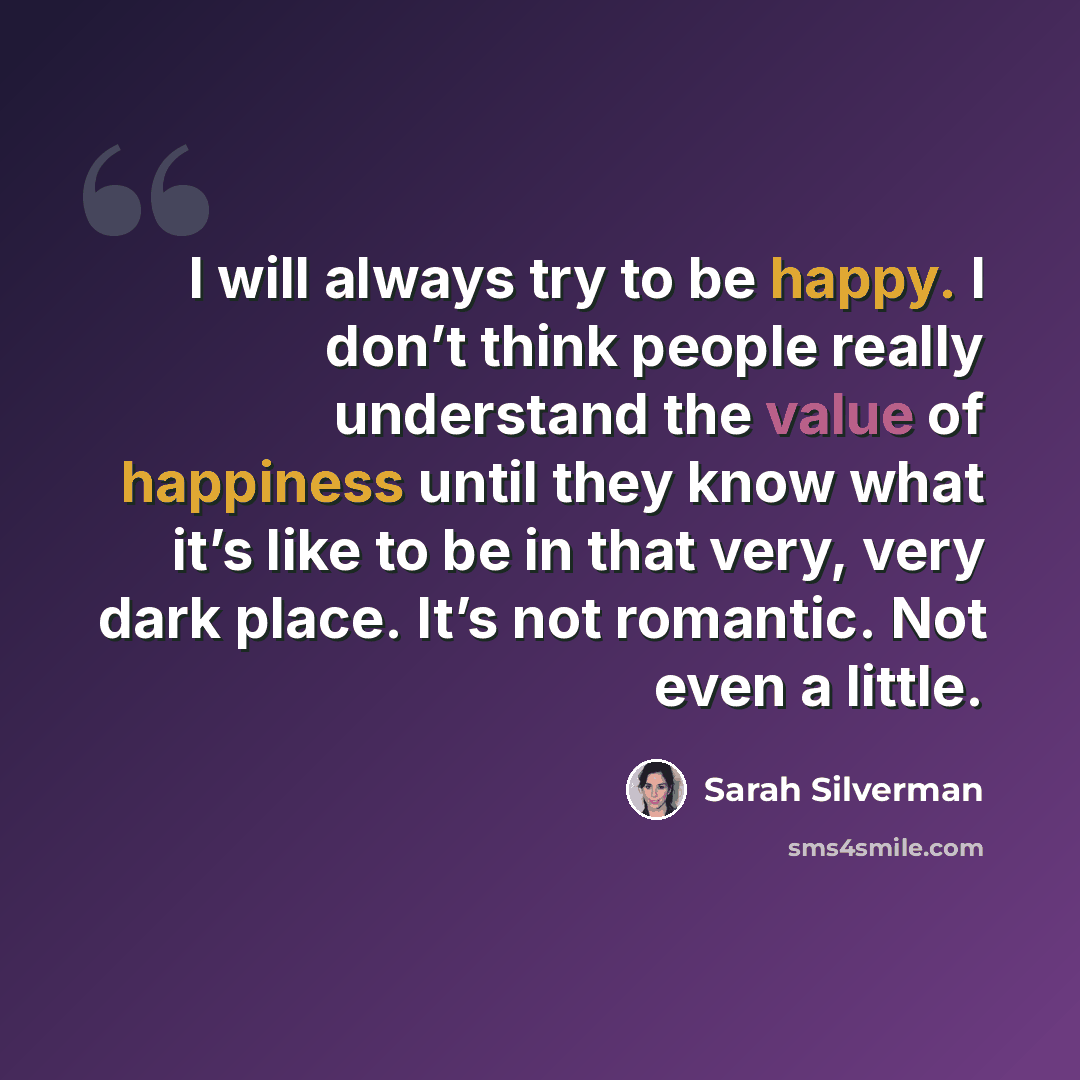 “I will always try to be happy. I don’t think people really understand the value of happiness until they know what it’s like to be in that very, very dark place. It’s not romantic. Not even a little.” quote by Sarah Silverman