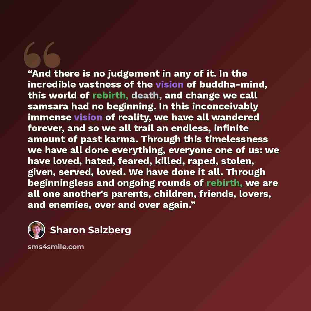 “And there is no judgement in any of it. In the incredible vastness of the vision of buddha-mind, this world of rebirth, death, and change we call samsara had no beginning. In this inconceivably immense vision of reality, we have all wandered forever, and so we all trail an endless, infinite amount…” quote by Sharon Salzberg