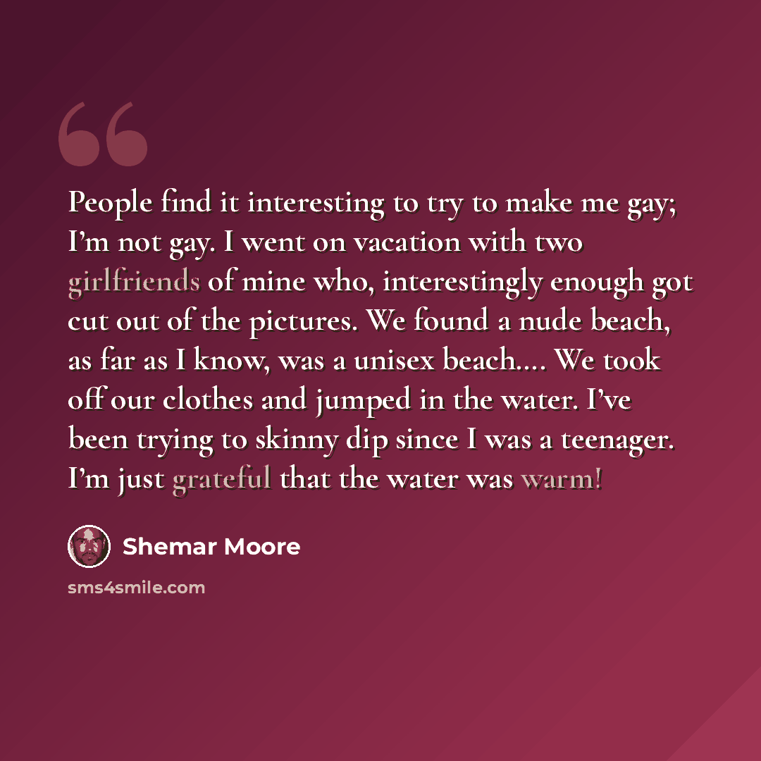 “People find it interesting to try to make me gay; I’m not gay. I went on vacation with two girlfriends of mine who, interestingly enough got cut out of the pictures. We found a nude beach, as far as I know, was a unisex beach…. We took off our clothes and jumped in the water. I’ve been trying to…” quote by Shemar Moore