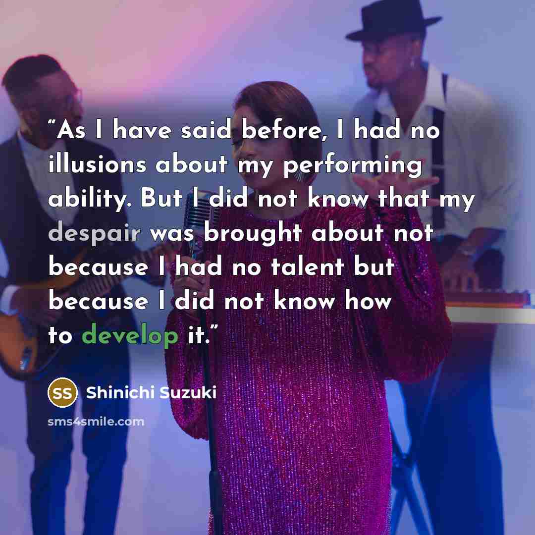 “As I have said before, I had no illusions about my performing ability. But I did not know that my despair was brought about not because I had no talent but because I did not know how to develop it.” quote by Shinichi Suzuki
