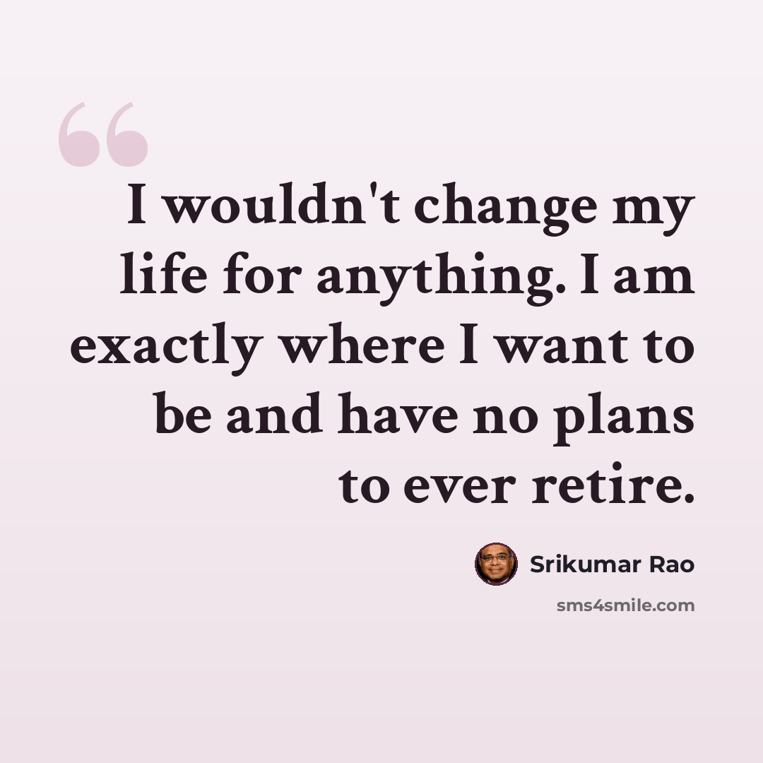 “I wouldn't change my life for anything. I am exactly where I want to be and have no plans to ever retire.” quote by Srikumar Rao