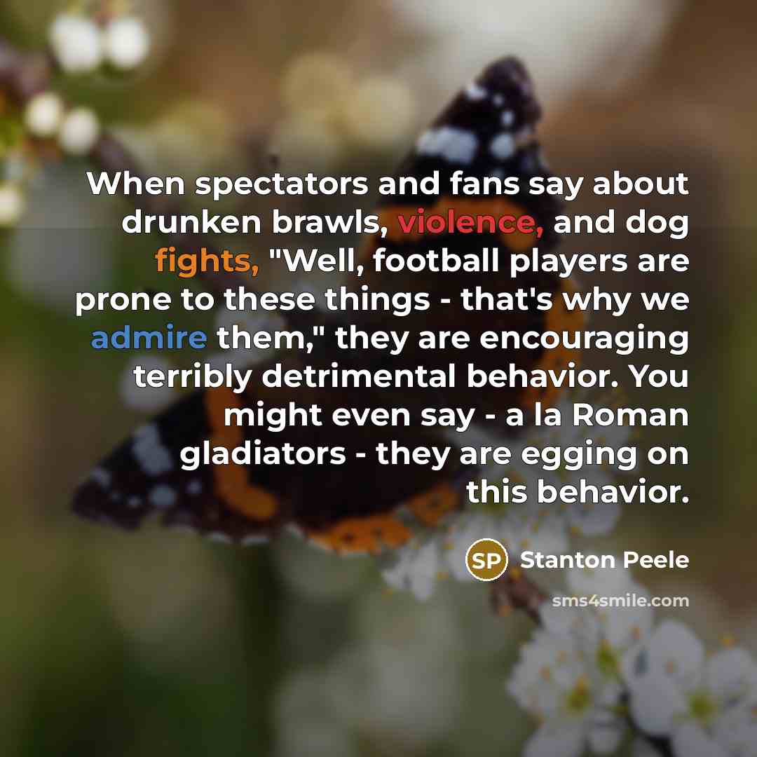 “When spectators and fans say about drunken brawls, violence, and dog fights, "Well, football players are prone to these things - that's why we admire them," they are encouraging terribly detrimental behavior. You might even say - a la Roman gladiators - they are egging on this behavior.” quote by Stanton Peele