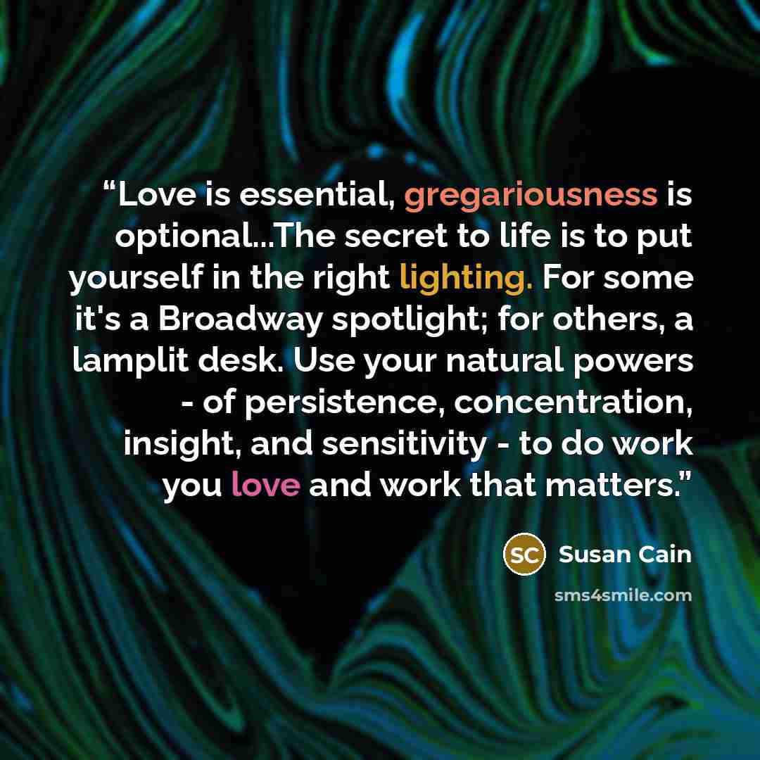 “Love is essential, gregariousness is optional...The secret to life is to put yourself in the right lighting. For some it's a Broadway spotlight; for others, a lamplit desk. Use your natural powers - of persistence, concentration, insight, and sensitivity - to do work you love and work that matters.” quote by Susan Cain