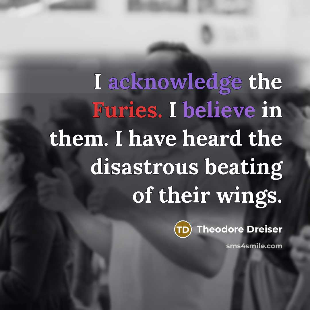 “I acknowledge the Furies. I believe in them. I have heard the disastrous beating of their wings.” quote by Theodore Dreiser