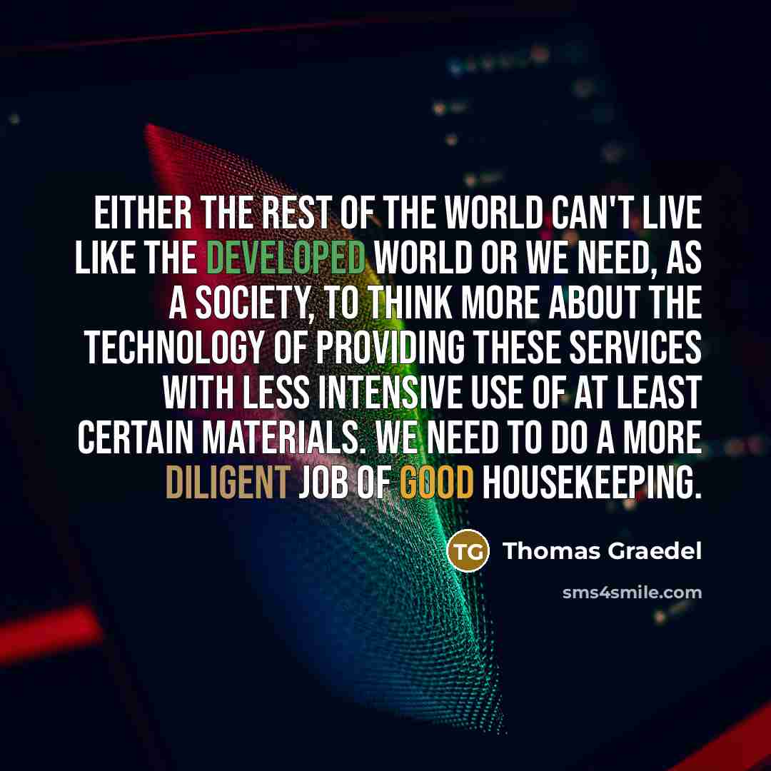 “Either the rest of the world can't live like the developed world or we need, as a society, to think more about the technology of providing these services with less intensive use of at least certain materials. We need to do a more diligent job of good housekeeping.” quote by Thomas Graedel