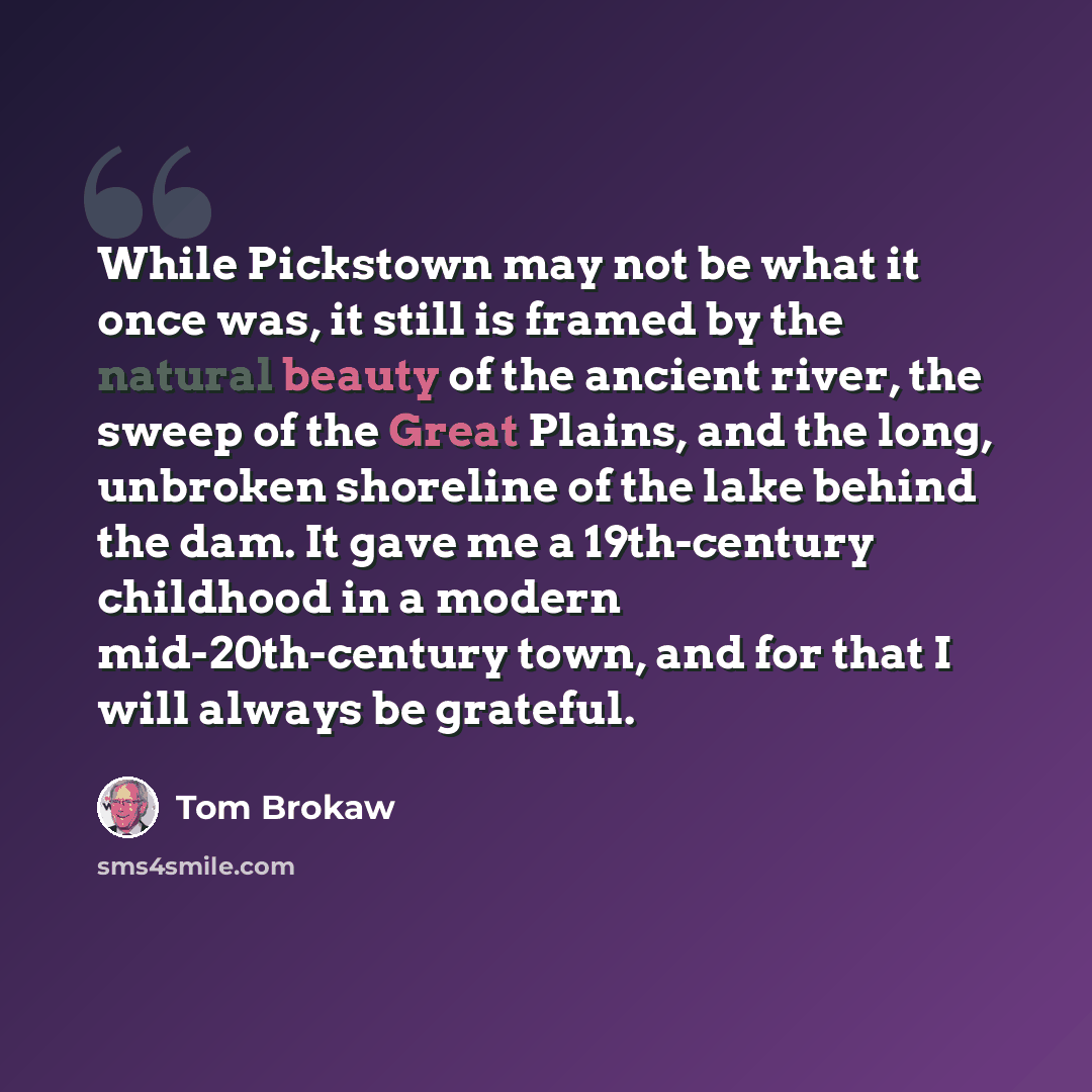 “While Pickstown may not be what it once was, it still is framed by the natural beauty of the ancient river, the sweep of the Great Plains, and the long, unbroken shoreline of the lake behind the dam. It gave me a 19th-century childhood in a modern mid-20th-century town, and for that I will always…” quote by Tom Brokaw