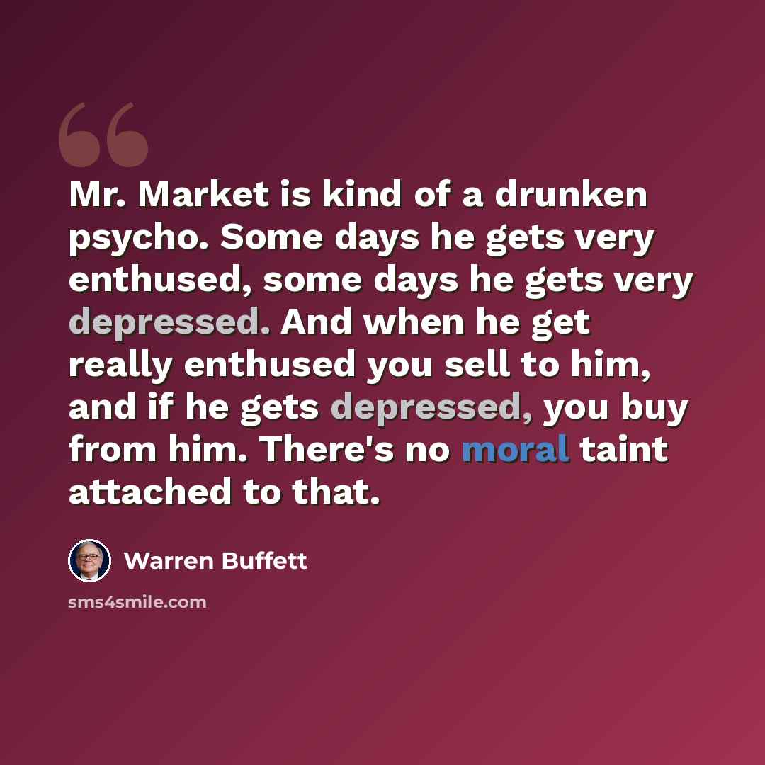 “Mr. Market is kind of a drunken psycho. Some days he gets very enthused, some days he gets very depressed. And when he get really enthused you sell to him, and if he gets depressed, you buy from him. There's no moral taint attached to that.” quote by Warren Buffett