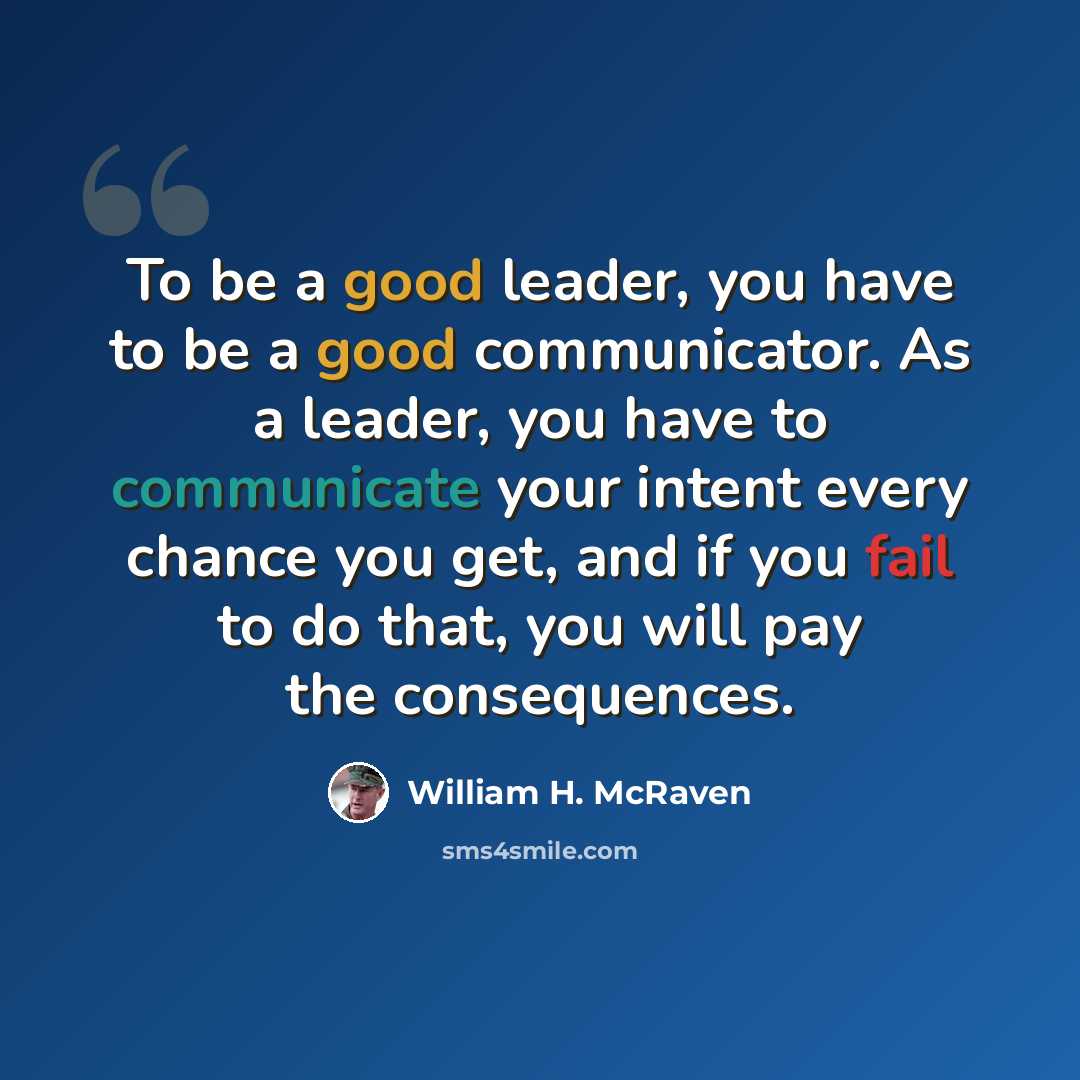 “To be a good leader, you have to be a good communicator. As a leader, you have to communicate your intent every chance you get, and if you fail to do that, you will pay the consequences.” quote by William H. McRaven