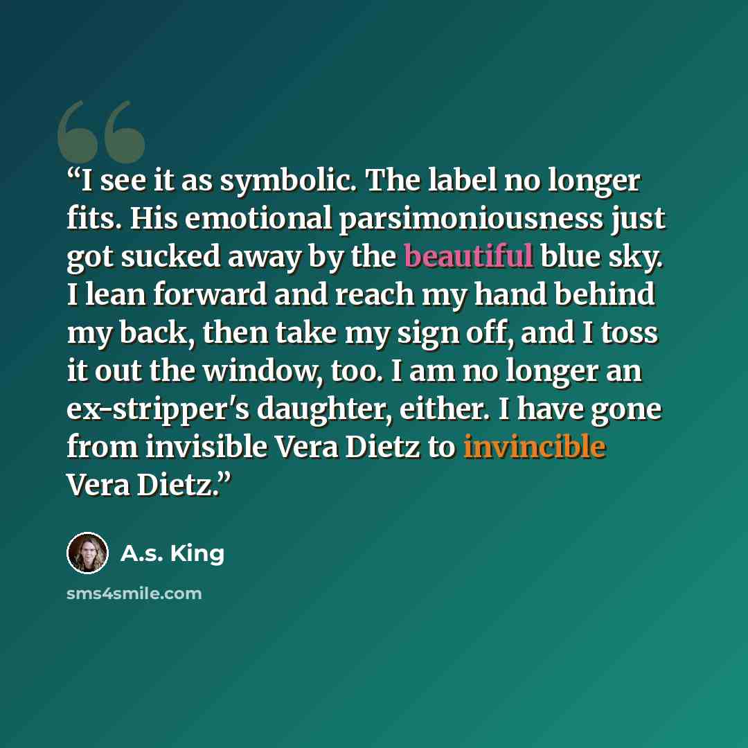 “I see it as symbolic. The label no longer fits. His emotional parsimoniousness just got sucked away by the beautiful blue sky. I lean forward and reach my hand behind my back, then take my sign off, and I toss it out the window, too. I am no longer an ex-stripper's daughter, either. I have gone…” quote by A.S. King