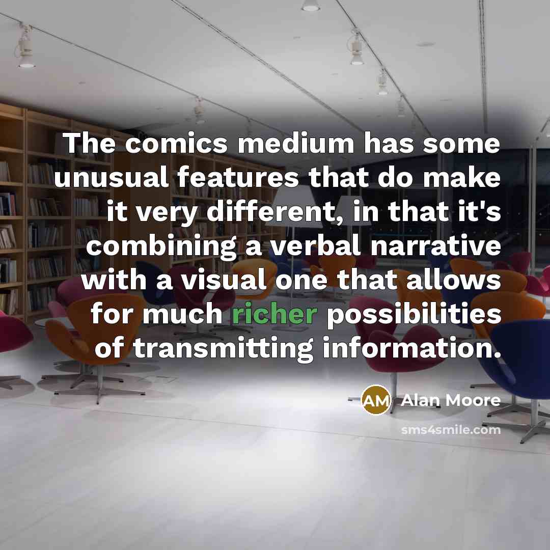 “The comics medium has some unusual features that do make it very different, in that it's combining a verbal narrative with a visual one that allows for much richer possibilities of transmitting information.” quote by Alan Moore
