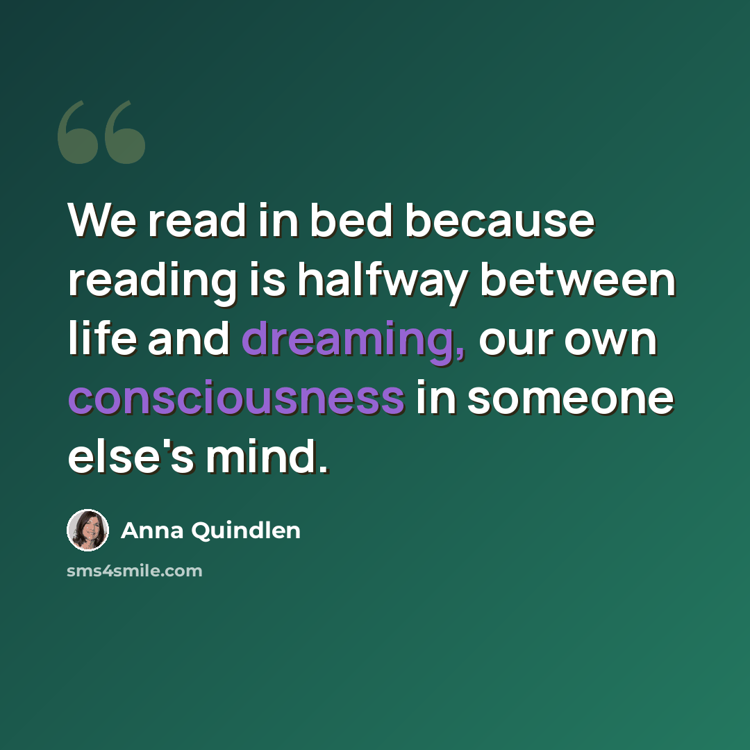 “We read in bed because reading is halfway between life and dreaming, our own consciousness in someone else's mind.” quote by Anna Quindlen