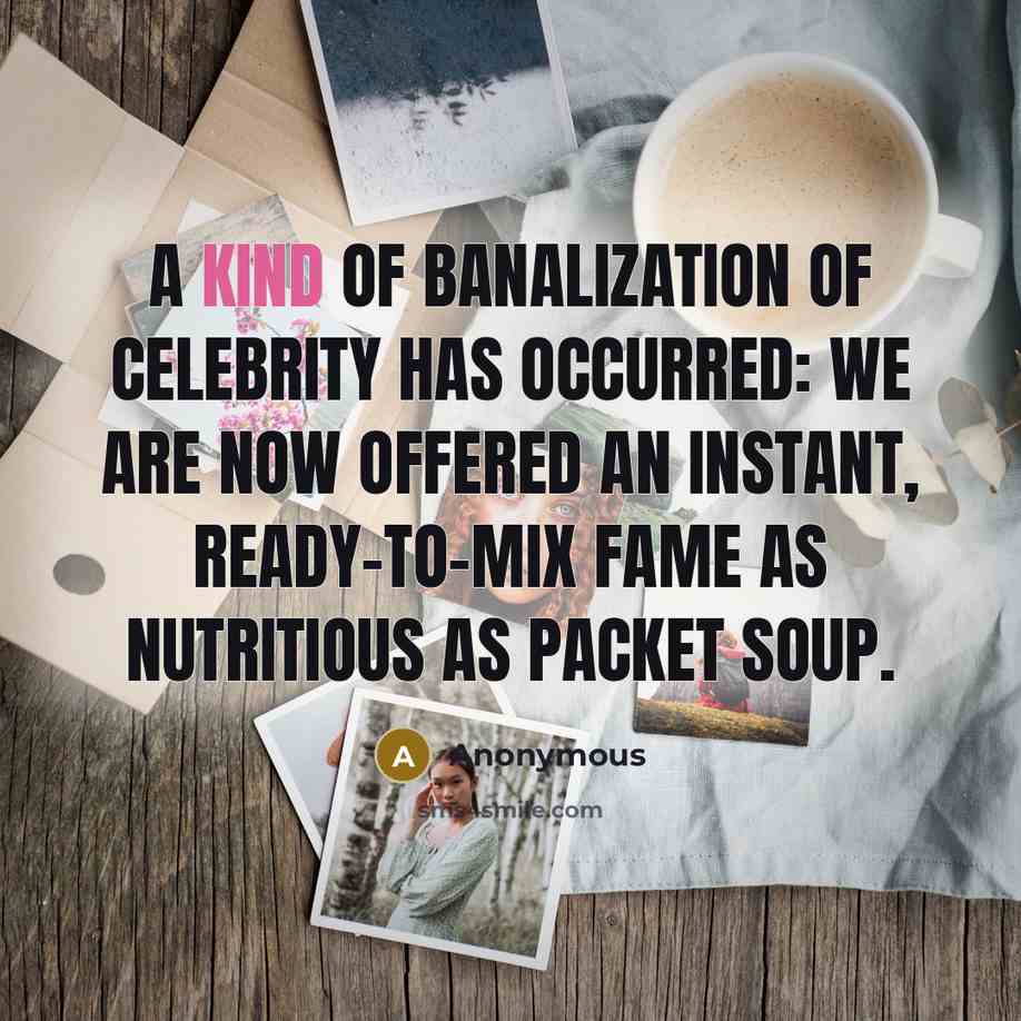 “A kind of banalization of celebrity has occurred: we are now offered an instant, ready-to-mix fame as nutritious as packet soup.” quote by Anonymous