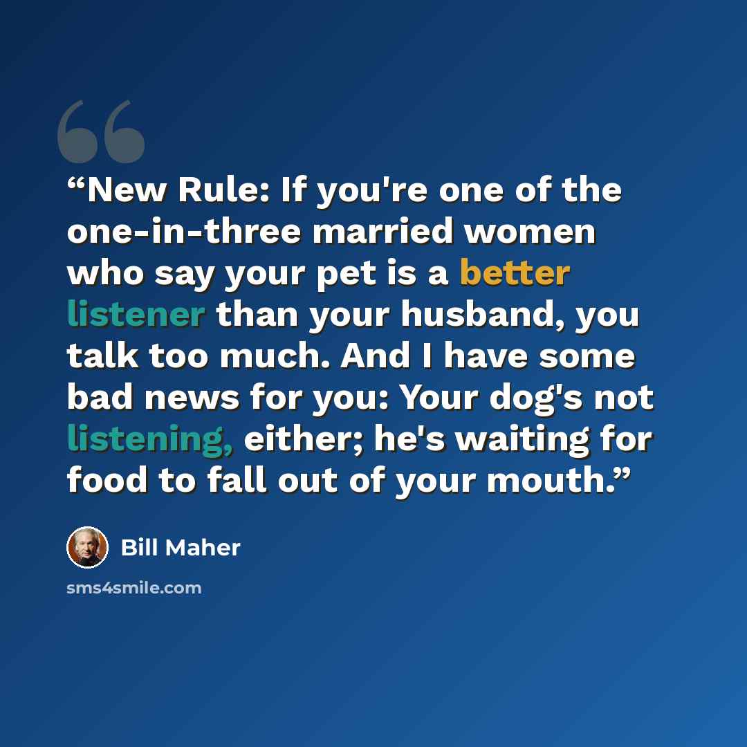“New Rule: If you're one of the one-in-three married women who say your pet is a better listener than your husband, you talk too much. And I have some bad news for you: Your dog's not listening, either; he's waiting for food to fall out of your mouth.” quote by Bill Maher