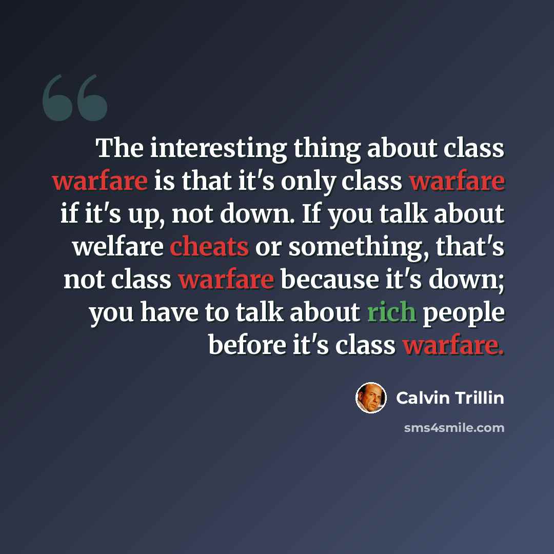 “The interesting thing about class warfare is that it's only class warfare if it's up, not down. If you talk about welfare cheats or something, that's not class warfare because it's down; you have to talk about rich people before it's class warfare.” quote by Calvin Trillin