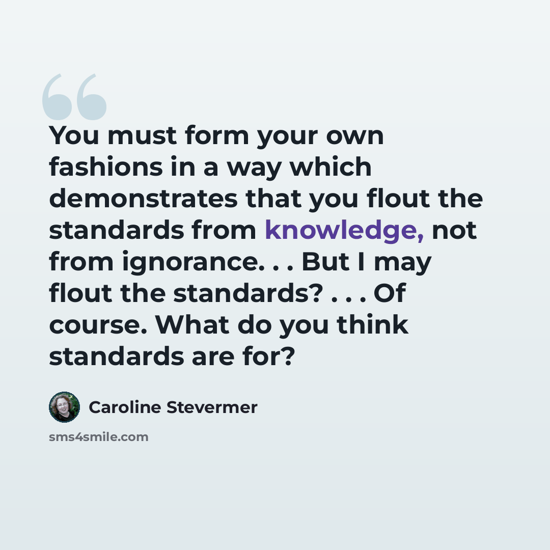 “You must form your own fashions in a way which demonstrates that you flout the standards from knowledge, not from ignorance. . . But I may flout the standards? . . . Of course. What do you think standards are for?” quote by Caroline Stevermer
