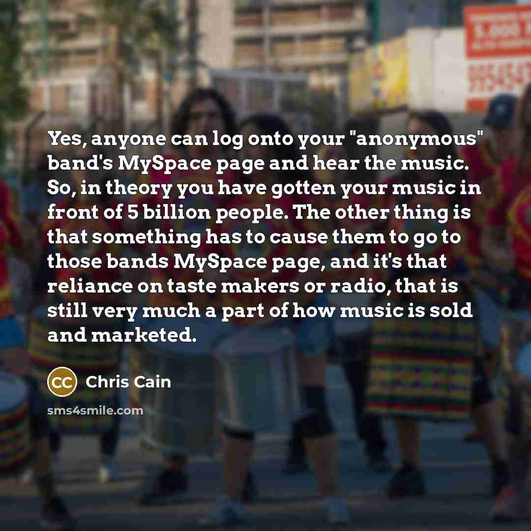 “Yes, anyone can log onto your "anonymous" band's MySpace page and hear the music. So, in theory you have gotten your music in front of 5 billion people. The other thing is that something has to cause them to go to those bands MySpace page, and it's that reliance on taste makers or radio, that is…” quote by Chris Cain