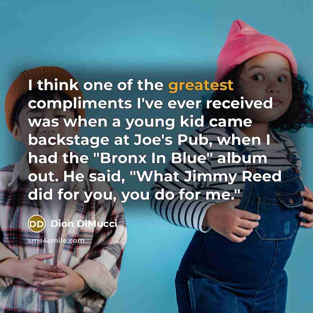 “I think one of the greatest compliments I've ever received was when a young kid came backstage at Joe's Pub, when I had the "Bronx In Blue" album out. He said, "What Jimmy Reed did for you, you do for me."” quote by Dion DiMucci