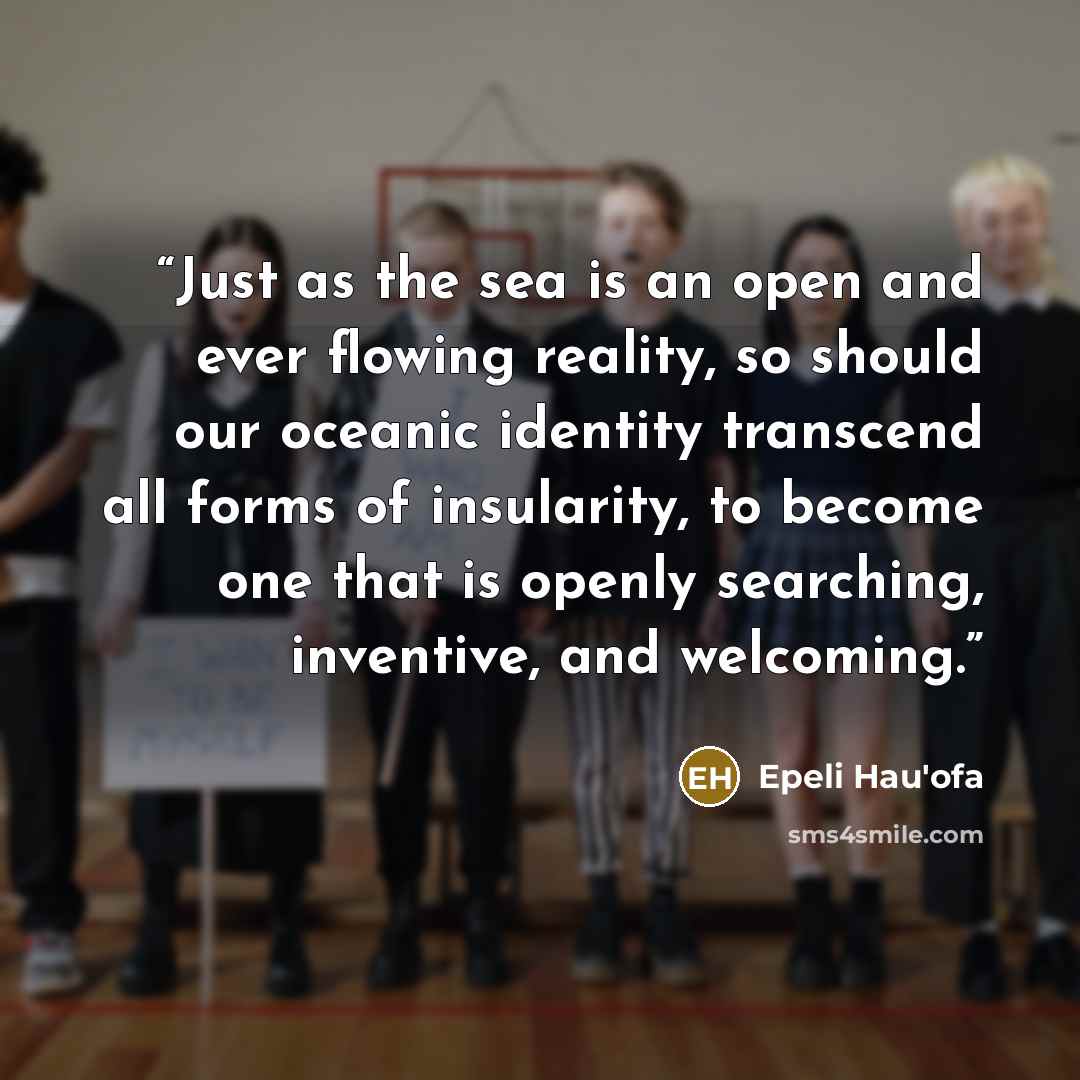 “Just as the sea is an open and ever flowing reality, so should our oceanic identity transcend all forms of insularity, to become one that is openly searching, inventive, and welcoming.” quote by Epeli Hau'ofa