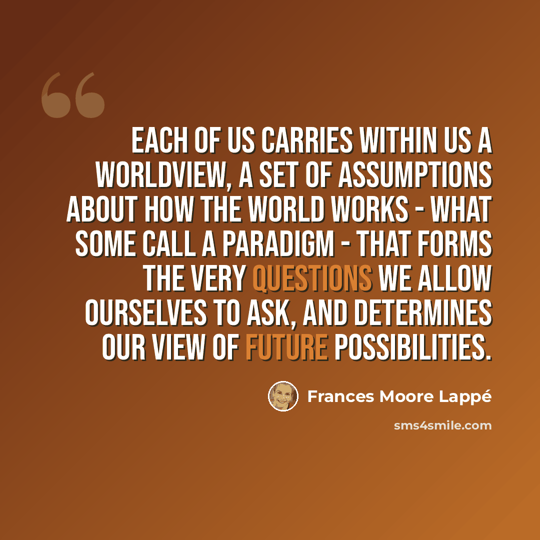 “Each of us carries within us a worldview, a set of assumptions about how the world works - what some call a paradigm - that forms the very questions we allow ourselves to ask, and determines our view of future possibilities.” quote by Frances Moore Lappé