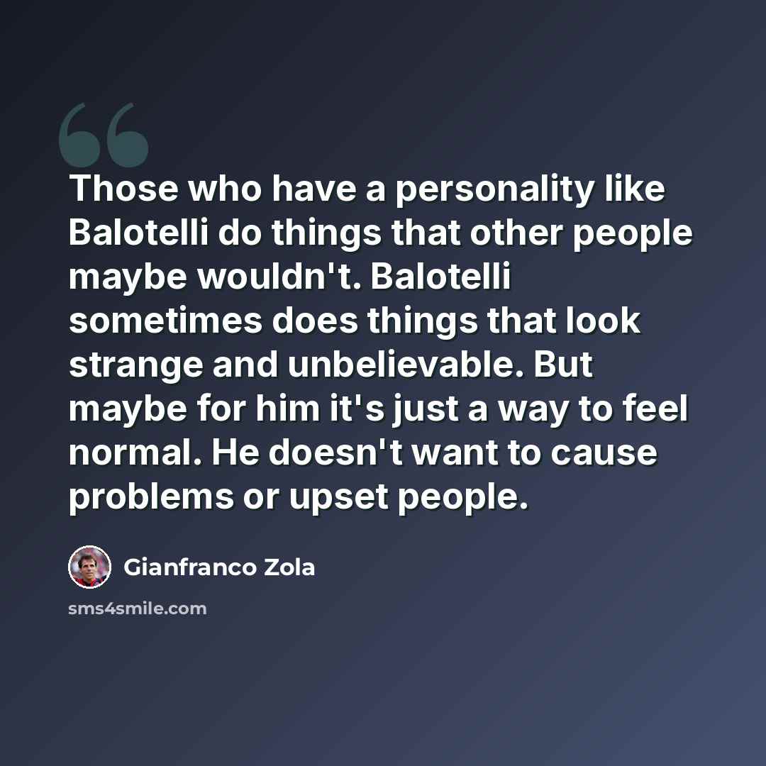 “Those who have a personality like Balotelli do things that other people maybe wouldn't. Balotelli sometimes does things that look strange and unbelievable. But maybe for him it's just a way to feel normal. He doesn't want to cause problems or upset people.” quote by Gianfranco Zola
