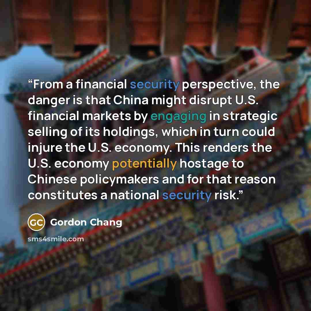 “From a financial security perspective, the danger is that China might disrupt U.S. financial markets by engaging in strategic selling of its holdings, which in turn could injure the U.S. economy. This renders the U.S. economy potentially hostage to Chinese policymakers and for that reason…” quote by Gordon Chang