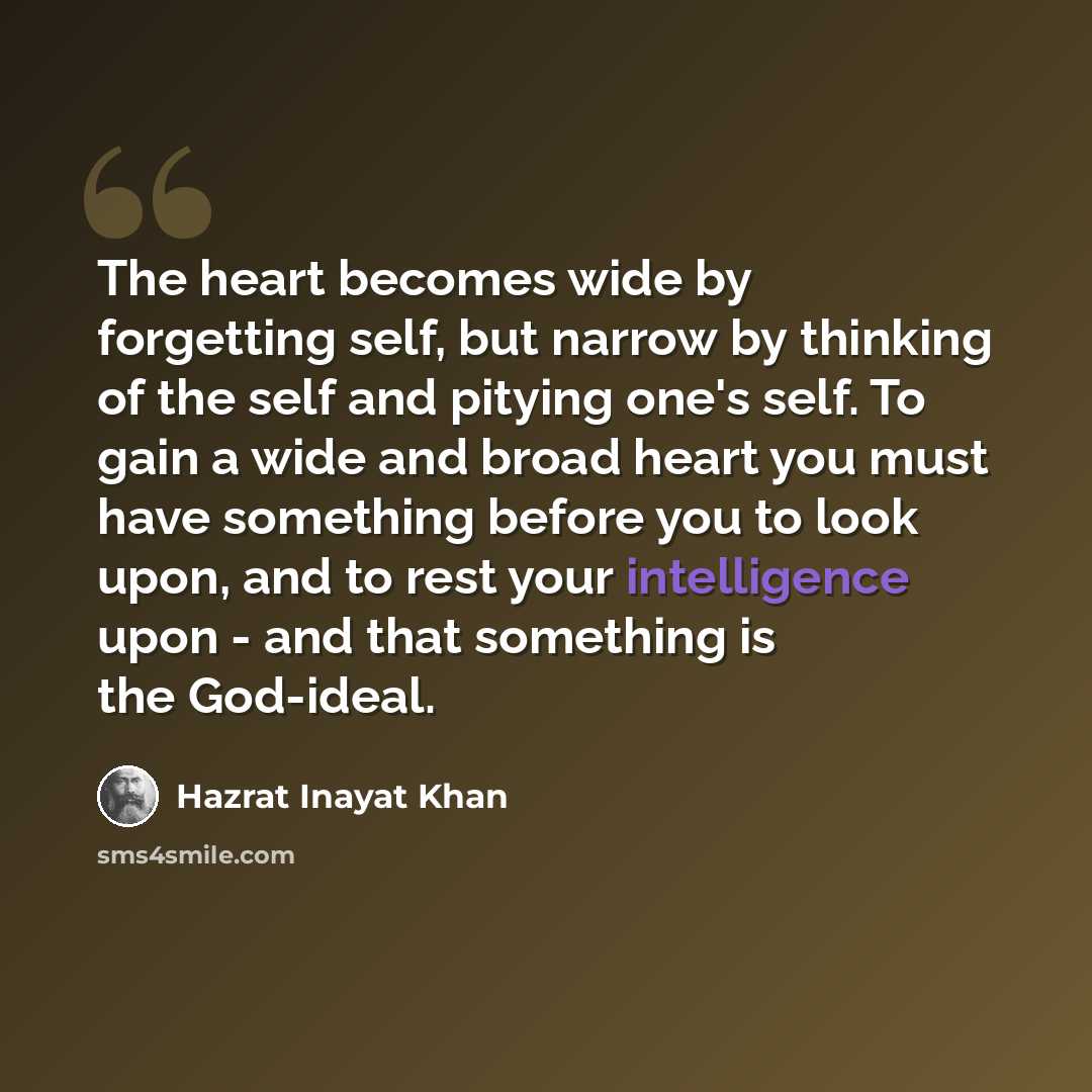 “The heart becomes wide by forgetting self, but narrow by thinking of the self and pitying one's self. To gain a wide and broad heart you must have something before you to look upon, and to rest your intelligence upon - and that something is the God-ideal.” quote by Hazrat Inayat Khan