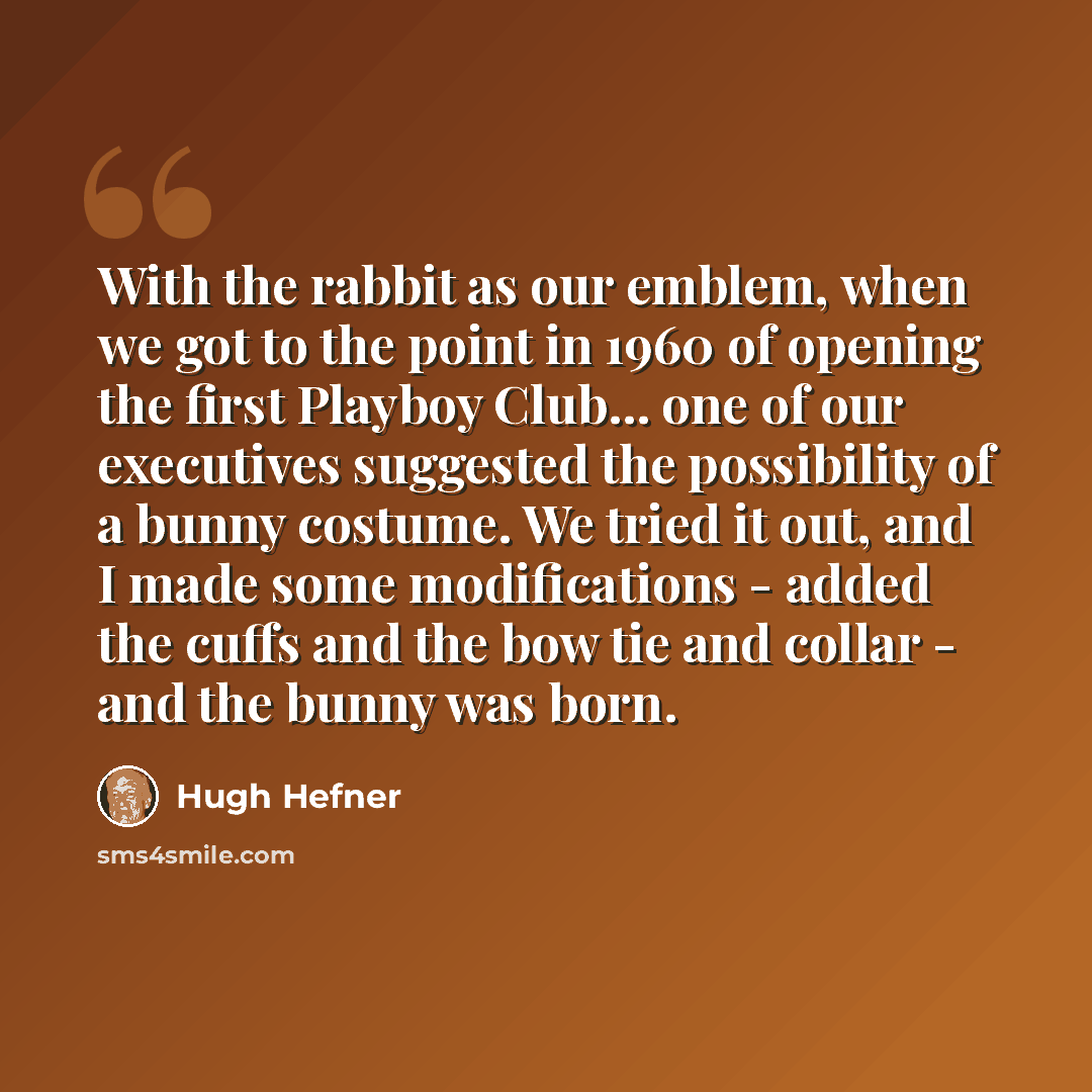 “With the rabbit as our emblem, when we got to the point in 1960 of opening the first Playboy Club... one of our executives suggested the possibility of a bunny costume. We tried it out, and I made some modifications - added the cuffs and the bow tie and collar - and the bunny was born.” quote by Hugh Hefner