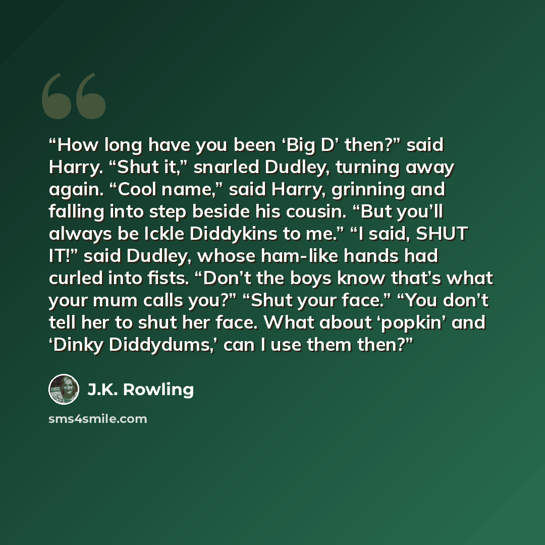 “How long have you been ‘Big D’ then?” said Harry. “Shut it,” snarled Dudley, turning away again. “Cool name,” said Harry, grinning and falling into step beside his cousin. “But you’ll always be Ickle Diddykins to me.” “I said, SHUT IT!” said Dudley, whose ham-like hands had curled into fists…” quote by J.K. Rowling