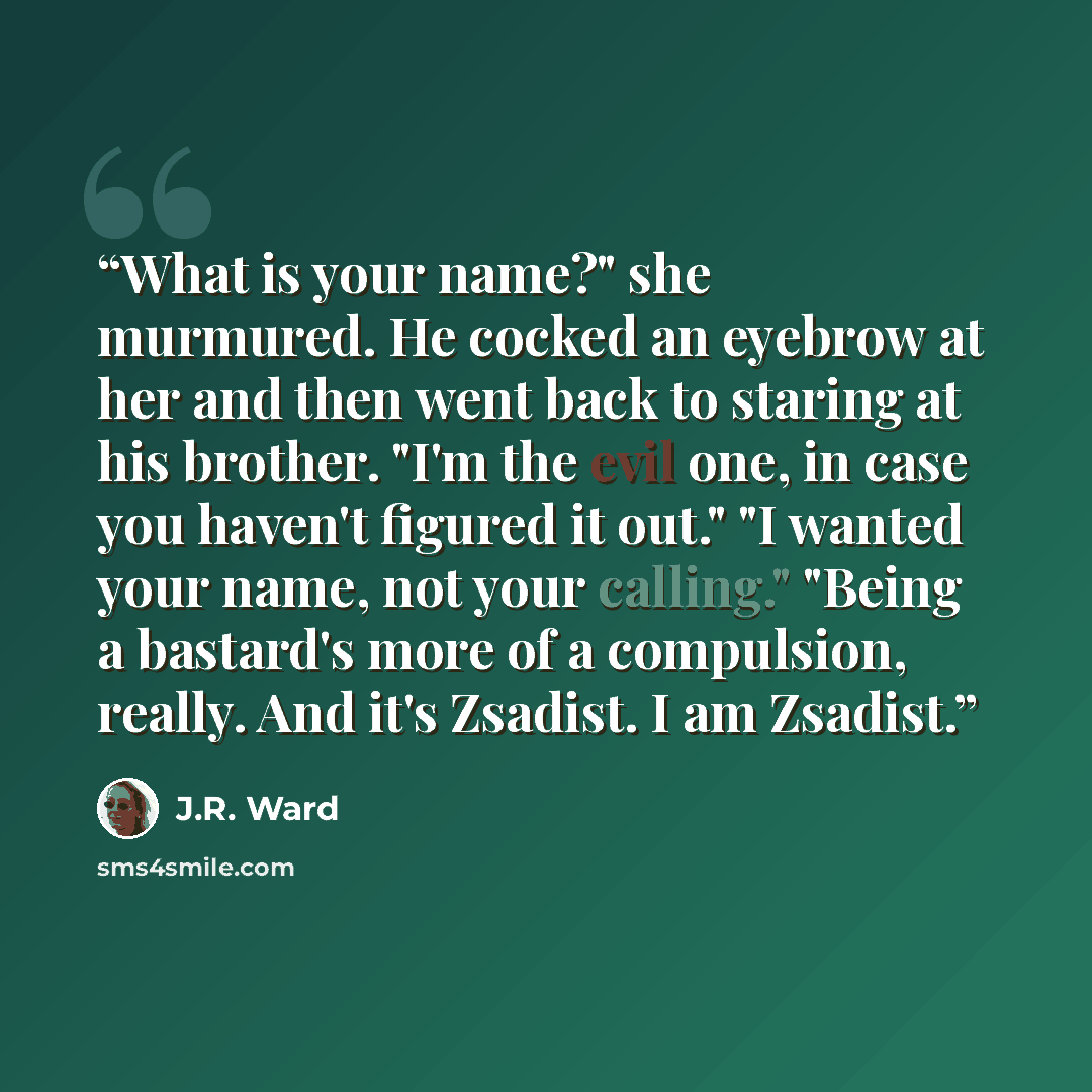 “What is your name?" she murmured. He cocked an eyebrow at her and then went back to staring at his brother. "I'm the evil one, in case you haven't figured it out." "I wanted your name, not your calling." "Being a bastard's more of a compulsion, really. And it's Zsadist. I am Zsadist.” quote by J.R. Ward