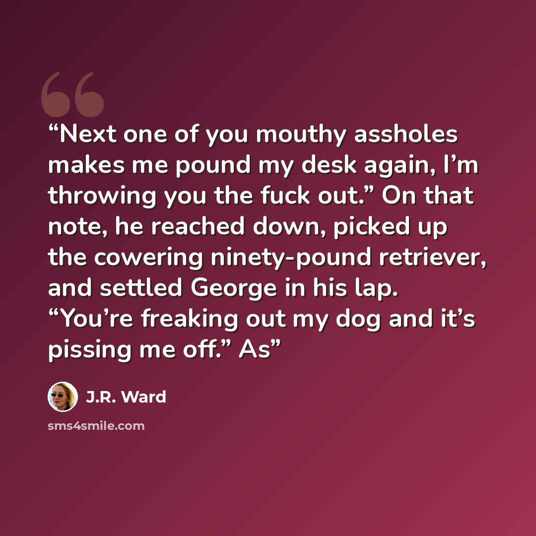 “Next one of you mouthy assholes makes me pound my desk again, I’m throwing you the fuck out.” On that note, he reached down, picked up the cowering ninety-pound retriever, and settled George in his lap. “You’re freaking out my dog and it’s pissing me off.” As” quote by J.R. Ward