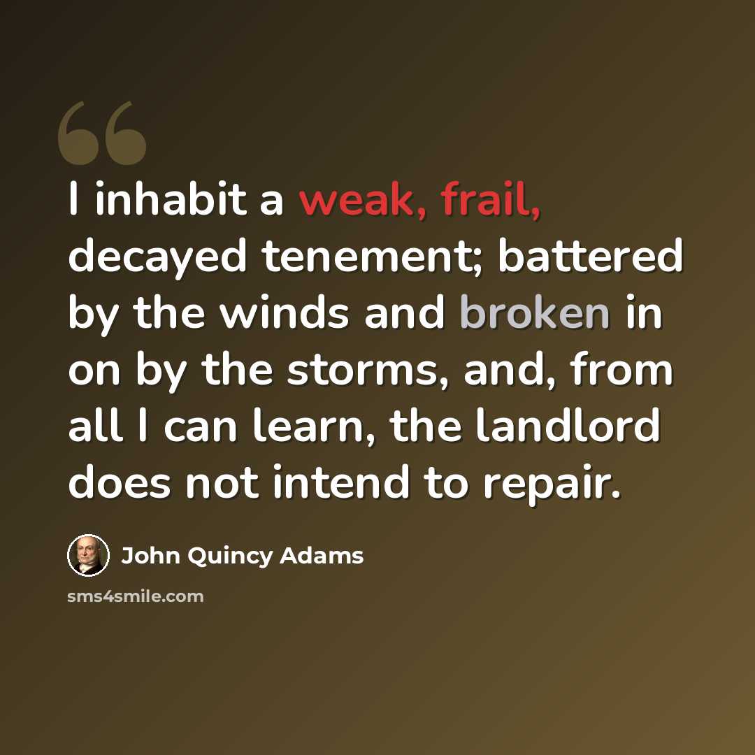 “I inhabit a weak, frail, decayed tenement; battered by the winds and broken in on by the storms, and, from all I can learn, the landlord does not intend to repair.” quote by John Quincy Adams
