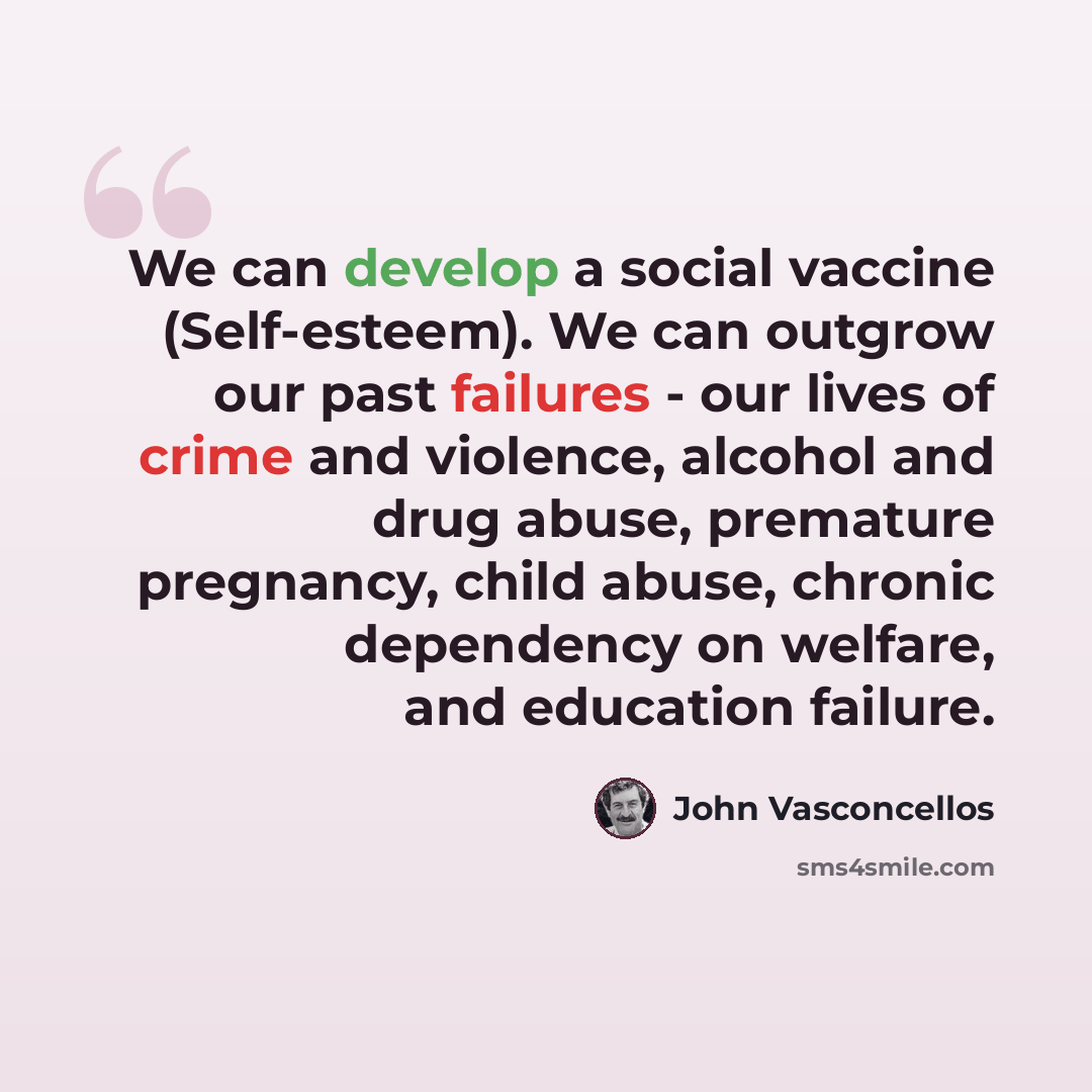“We can develop a social vaccine (Self-esteem). We can outgrow our past failures - our lives of crime and violence, alcohol and drug abuse, premature pregnancy, child abuse, chronic dependency on welfare, and education failure.” quote by John Vasconcellos