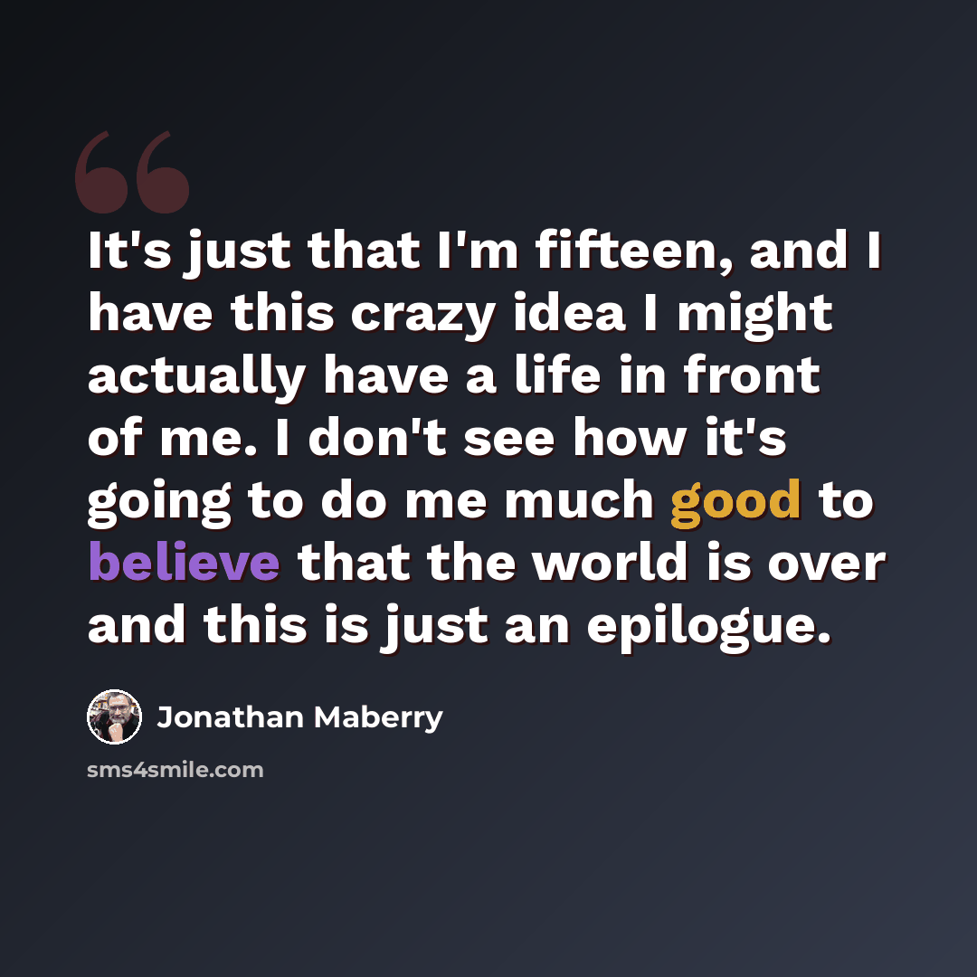 “It's just that I'm fifteen, and I have this crazy idea I might actually have a life in front of me. I don't see how it's going to do me much good to believe that the world is over and this is just an epilogue.” quote by Jonathan Maberry