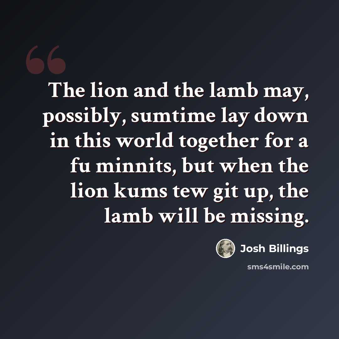 “The lion and the lamb may, possibly, sumtime lay down in this world together for a fu minnits, but when the lion kums tew git up, the lamb will be missing.” quote by Josh Billings