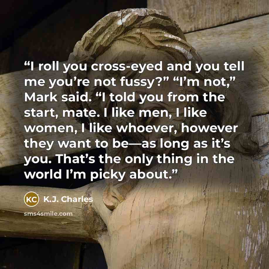 “I roll you cross-eyed and you tell me you’re not fussy?” “I’m not,” Mark said. “I told you from the start, mate. I like men, I like women, I like whoever, however they want to be—as long as it’s you. That’s the only thing in the world I’m picky about.” quote by K.J. Charles