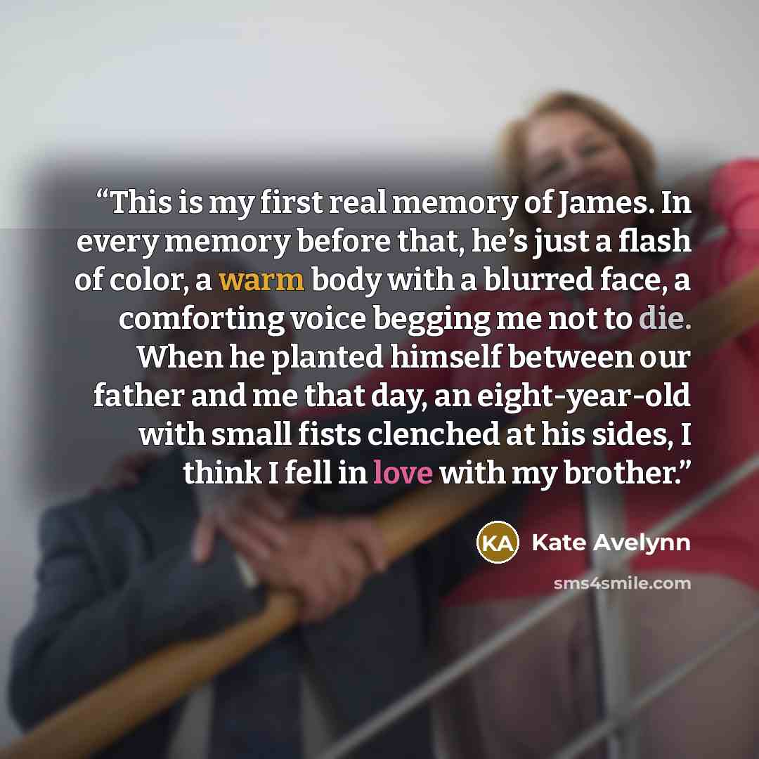 “This is my first real memory of James. In every memory before that, he’s just a flash of color, a warm body with a blurred face, a comforting voice begging me not to die. When he planted himself between our father and me that day, an eight-year-old with small fists clenched at his sides, I think I…” quote by Kate Avelynn