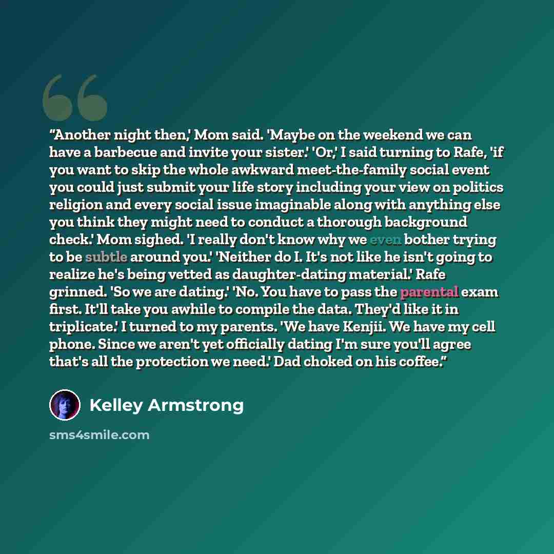 “Another night then,' Mom said. 'Maybe on the weekend we can have a barbecue and invite your sister.' 'Or,' I said turning to Rafe, 'if you want to skip the whole awkward meet-the-family social event you could just submit your life story including your view on politics religion and every social…” quote by Kelley Armstrong