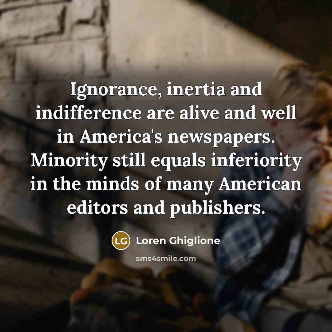 “Ignorance, inertia and indifference are alive and well in America's newspapers. Minority still equals inferiority in the minds of many American editors and publishers.” quote by Loren Ghiglione
