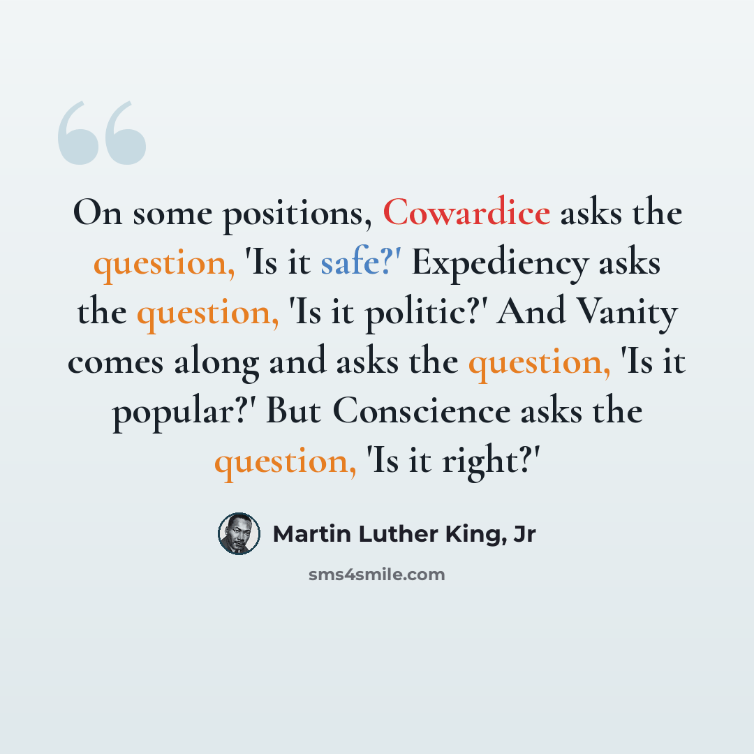 “On some positions, Cowardice asks the question, 'Is it safe?' Expediency asks the question, 'Is it politic?' And Vanity comes along and asks the question, 'Is it popular?' But Conscience asks the question, 'Is it right?'” quote by Martin Luther King, Jr