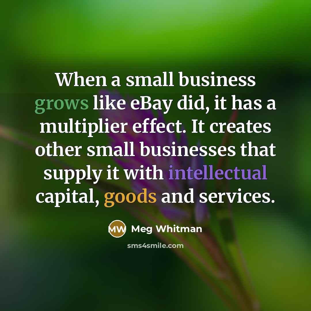 “When a small business grows like eBay did, it has a multiplier effect. It creates other small businesses that supply it with intellectual capital, goods and services.” quote by Meg Whitman