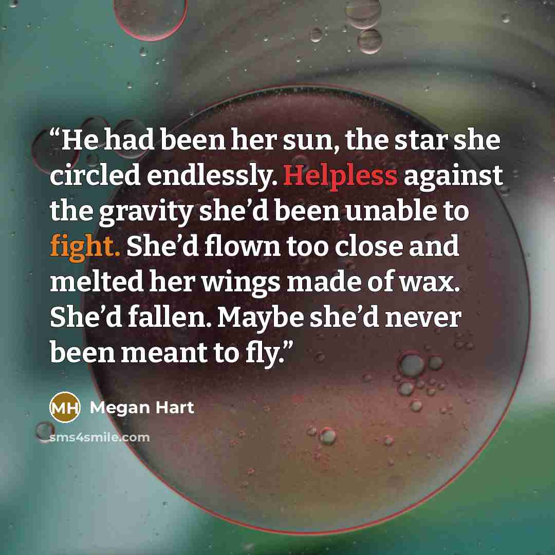 “He had been her sun, the star she circled endlessly. Helpless against the gravity she’d been unable to fight. She’d flown too close and melted her wings made of wax. She’d fallen. Maybe she’d never been meant to fly.” quote by Megan Hart