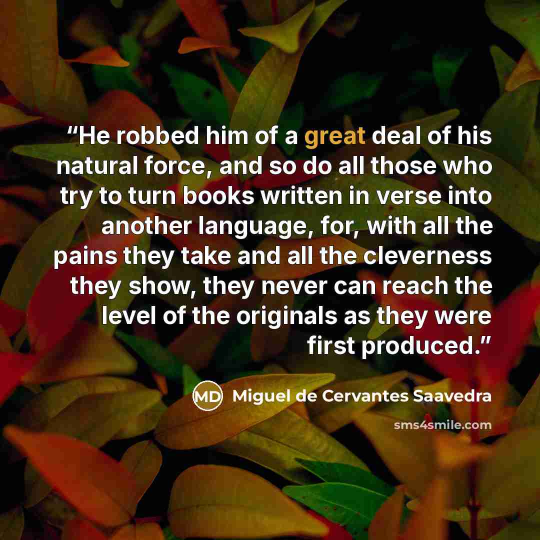 “He robbed him of a great deal of his natural force, and so do all those who try to turn books written in verse into another language, for, with all the pains they take and all the cleverness they show, they never can reach the level of the originals as they were first produced.” quote by Miguel de Cervantes Saavedra
