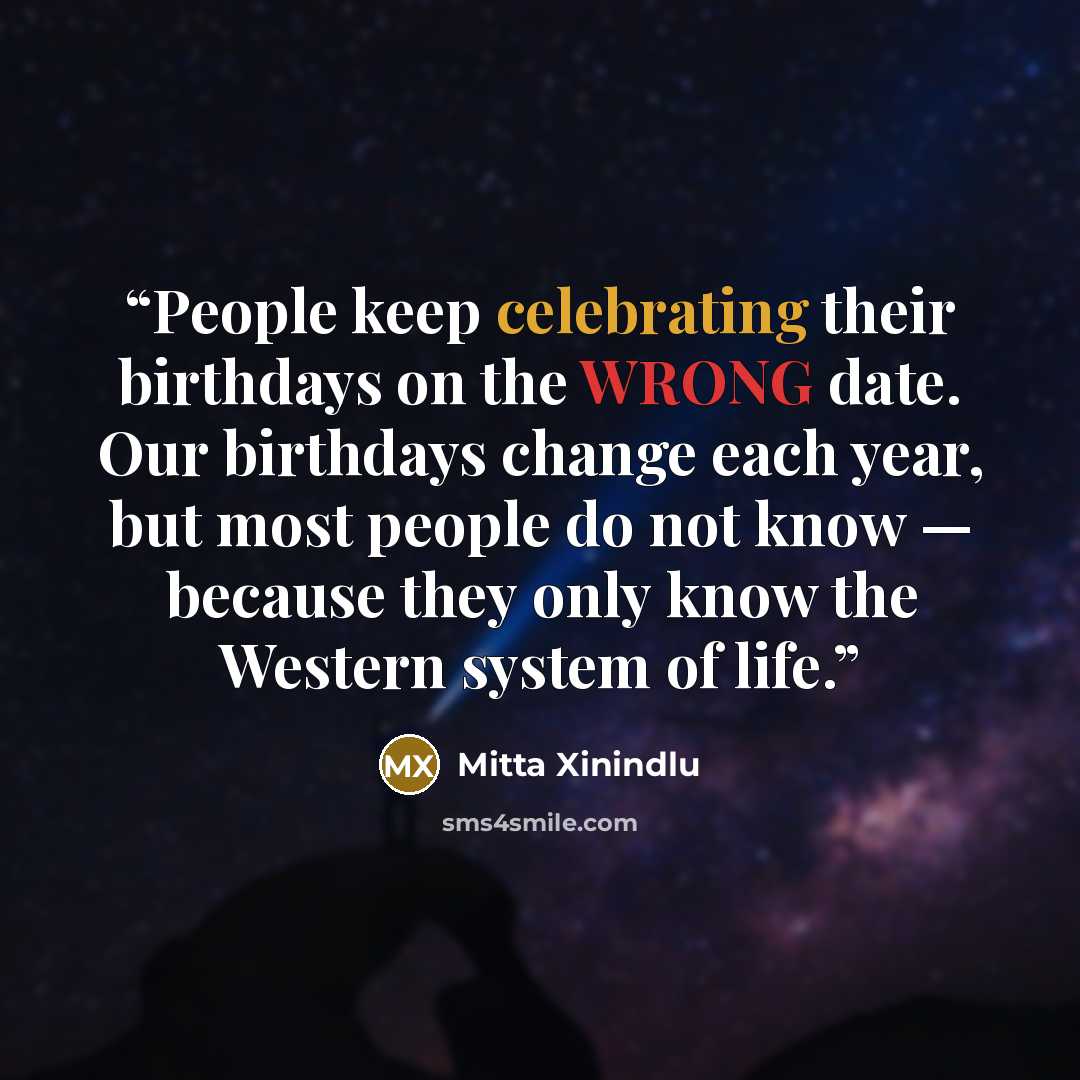 “People keep celebrating their birthdays on the WRONG date. Our birthdays change each year, but most people do not know — because they only know the Western system of life.” quote by Mitta Xinindlu