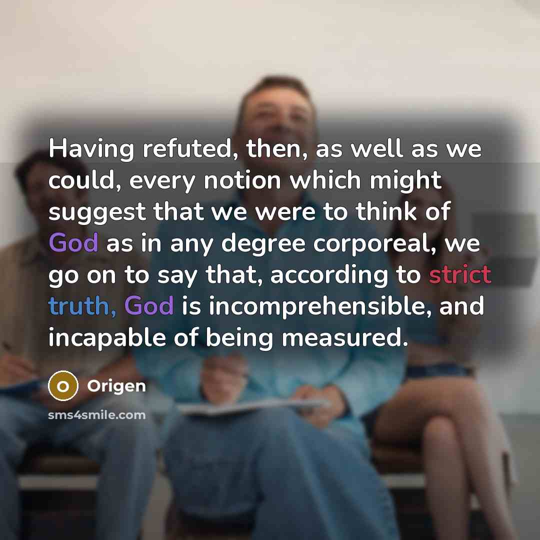 “Having refuted, then, as well as we could, every notion which might suggest that we were to think of God as in any degree corporeal, we go on to say that, according to strict truth, God is incomprehensible, and incapable of being measured.” quote by Origen
