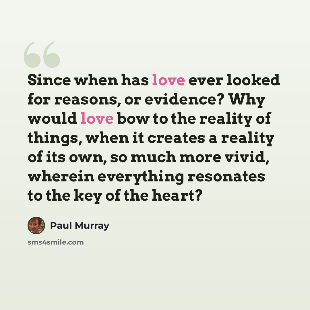 “Since when has love ever looked for reasons, or evidence? Why would love bow to the reality of things, when it creates a reality of its own, so much more vivid, wherein everything resonates to the key of the heart?” quote by Paul Murray