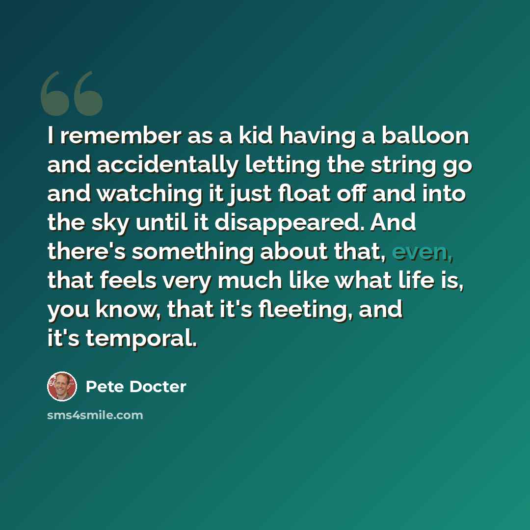 “I remember as a kid having a balloon and accidentally letting the string go and watching it just float off and into the sky until it disappeared. And there's something about that, even, that feels very much like what life is, you know, that it's fleeting, and it's temporal.” quote by Pete Docter